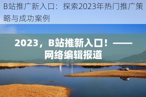 B站推广新入口：探索2023年热门推广策略与成功案例